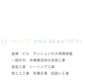 見えるところも、 見えないところも 丁寧に美しく。 Be polite and beautiful 倉庫　ビル　マンションの大規模修繕 一般住宅　各種構造物の改修工事 塗装工事　シーリング工事 鳶土工工事　各種足場　仮囲い工事